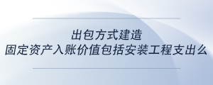 出包方式建造固定資產(chǎn)入賬價值包括安裝工程支出么