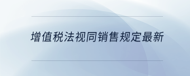 增值稅法視同銷售規(guī)定最新
