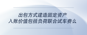 出包方式建造固定資產(chǎn)入賬價值包括負(fù)荷聯(lián)合試車費么