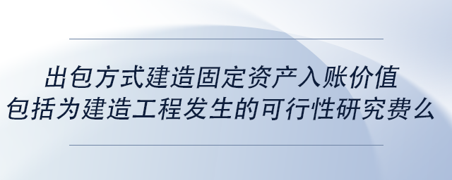 中級會計出包方式建造固定資產(chǎn)入賬價值包括為建造工程發(fā)生的可行性研究費(fèi)么