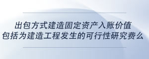 出包方式建造固定資產(chǎn)入賬價值包括為建造工程發(fā)生的可行性研究費么