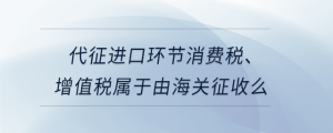 代征進(jìn)口環(huán)節(jié)消費(fèi)稅、增值稅屬于由海關(guān)征收么