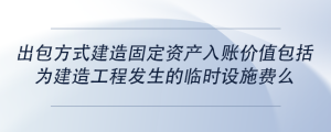 出包方式建造固定資產(chǎn)入賬價值包括為建造工程發(fā)生的臨時設施費么
