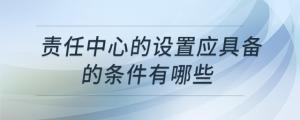 責(zé)任中心的設(shè)置應(yīng)具備的條件有哪些