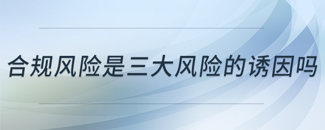 合規(guī)風(fēng)險(xiǎn)是三大風(fēng)險(xiǎn)的誘因嗎