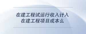 在建工程試運行收入計入在建工程項目成本么