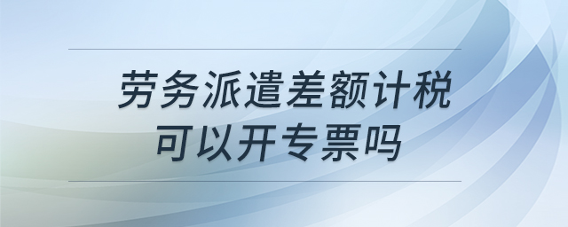 勞務派遣差額計稅可以開專票嗎