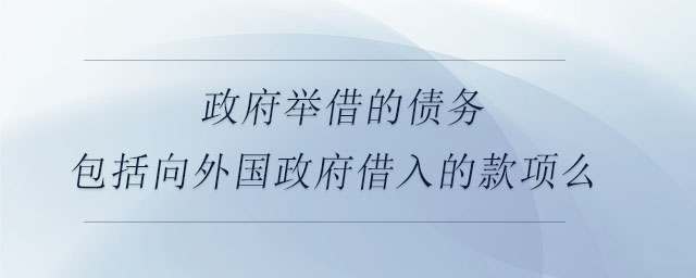 政府舉借的債務(wù)包括向外國政府借入的款項(xiàng)么