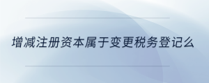 增減注冊(cè)資本屬于變更稅務(wù)登記么
