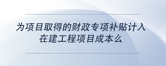中級會計為項目取得的財政專項補貼計入在建工程項目成本么