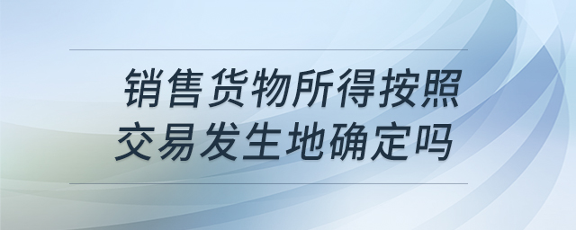 銷(xiāo)售貨物所得按照交易發(fā)生地確定嗎
