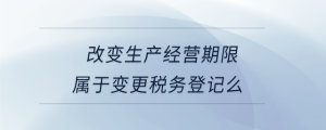 改變生產(chǎn)經(jīng)營期限屬于變更稅務(wù)登記么