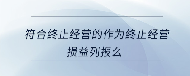 符合終止經(jīng)營(yíng)的作為終止經(jīng)營(yíng)損益列報(bào)么