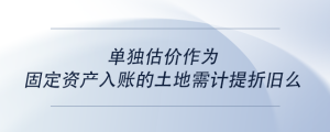 單獨(dú)估價(jià)作為固定資產(chǎn)入賬的土地需計(jì)提折舊么