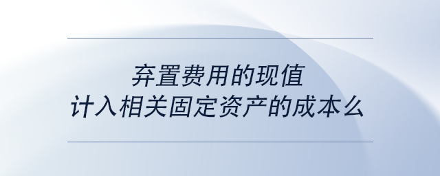 中級會計(jì)棄置費(fèi)用的現(xiàn)值計(jì)入相關(guān)固定資產(chǎn)的成本么