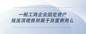 一般工商企業(yè)固定資產(chǎn)報廢清理費(fèi)用屬于棄置費(fèi)用么