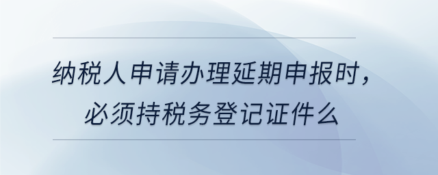 納稅人申請(qǐng)辦理延期申報(bào)時(shí)，必須持稅務(wù)登記證件么