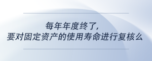每年年度終了，要對固定資產(chǎn)的使用壽命進行復(fù)核么