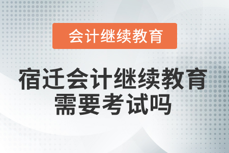 2025年宿遷會計繼續(xù)教育需要考試嗎？