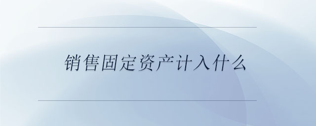 銷售固定資產(chǎn)計(jì)入什么