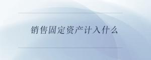 銷售固定資產(chǎn)計入什么