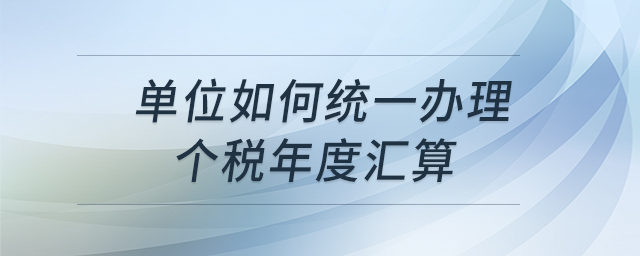 單位如何統(tǒng)一辦理個稅年度匯算