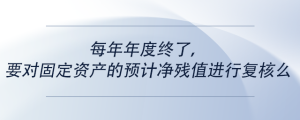 每年年度終了，要對(duì)固定資產(chǎn)的預(yù)計(jì)凈殘值進(jìn)行復(fù)核么