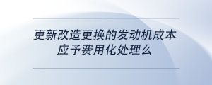 更新改造更換的發(fā)動機成本，應(yīng)予費用化處理么