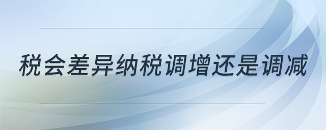 稅會(huì)差異納稅調(diào)增還是調(diào)減