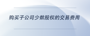 購買子公司少數(shù)股權(quán)的交易費用