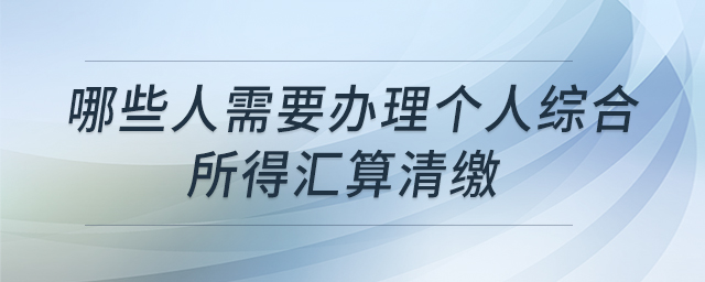 哪些人需要辦理個(gè)人綜合所得匯算清繳
